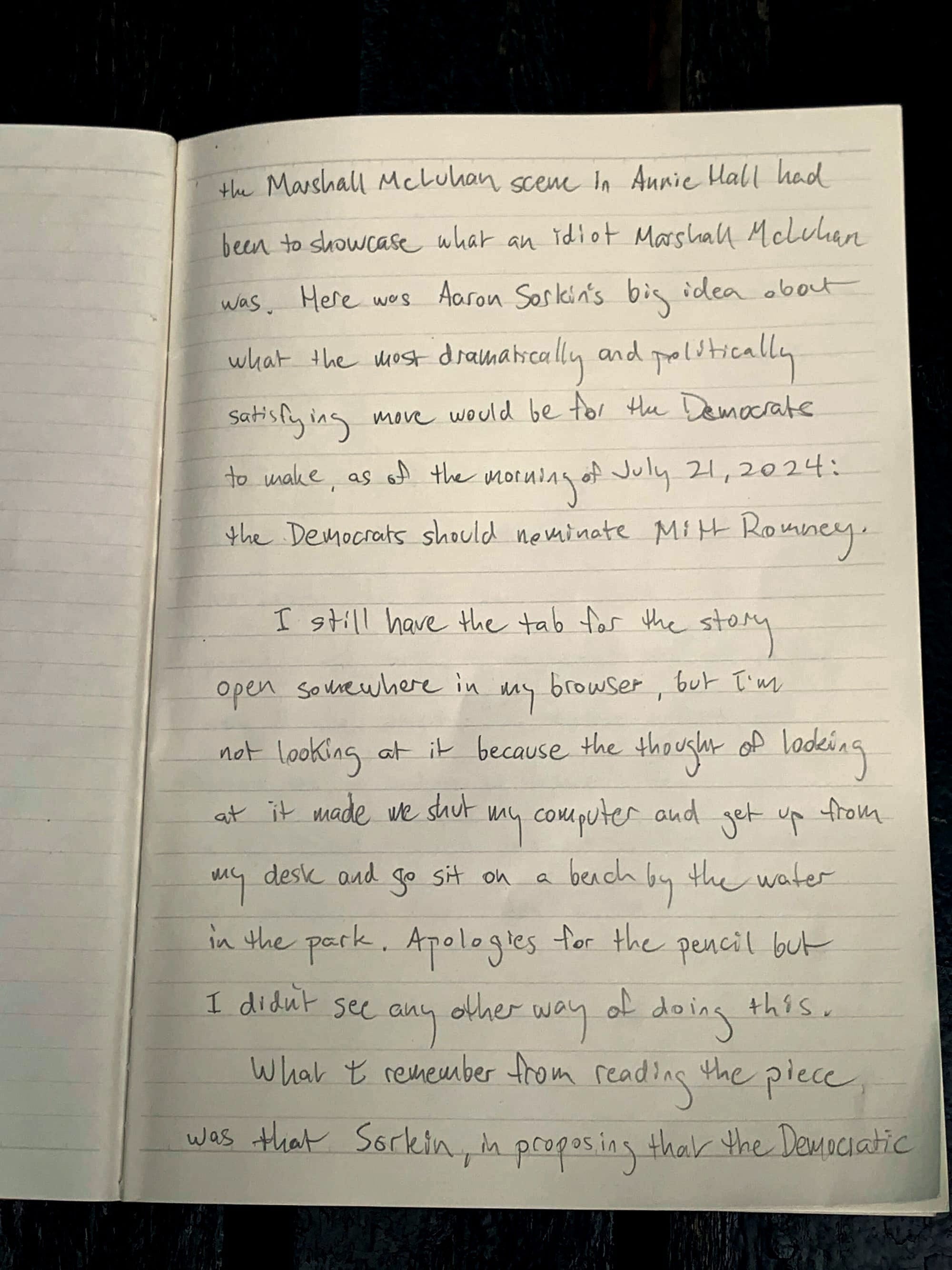 the Marshall McLuhan scene in Annie Hall had been to showcase what an idiot Marshall McLuhan was. Here was Aaron Sorkin's big idea about what the most dramatically and politically satisfying move would be for the Democrats to make, as of the morning of July 21, 2024: the Democrats should nominate Mitt Romney. I still have the tab for the story open somewhere in my browser, but I'm not looking at it because the thought of looking at it made me shut my computer and get up from my desk and go sit on a bench by the water in the park. Apologies for the pencil but I didn't see any other way of doing this.  What I remember from reading the piece was that Sorkin, in proposing that the Democratic 