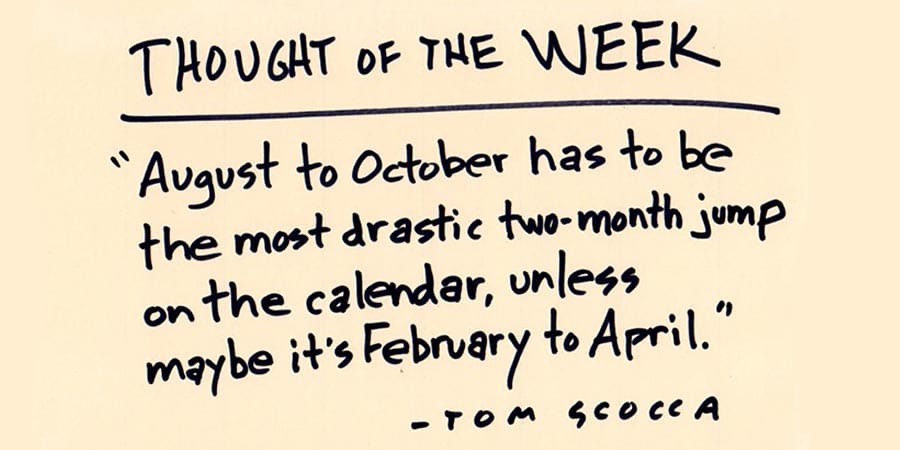 Hand-written on a manila card THOUGHT OF THE WEEK: "August to October has to be the most drastic two-month jump in the calendar, unless maybe it's February to April." —TOM SCOCCA