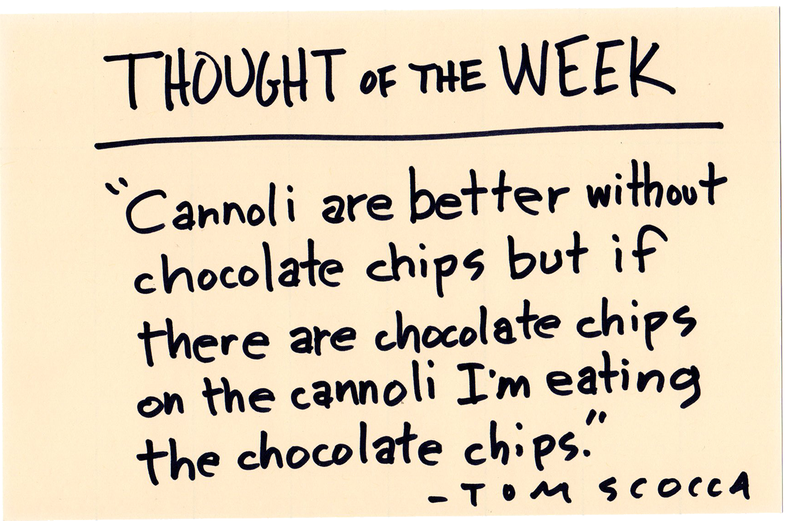 Hand-written in black Sharpie on manila card: THOUGHT OF THE WEEK: "Cannoli are better without chocolate chips but if there are chocolate chips on the cannoli I'm eating all the chocolate chips." —TOM SCOCCA