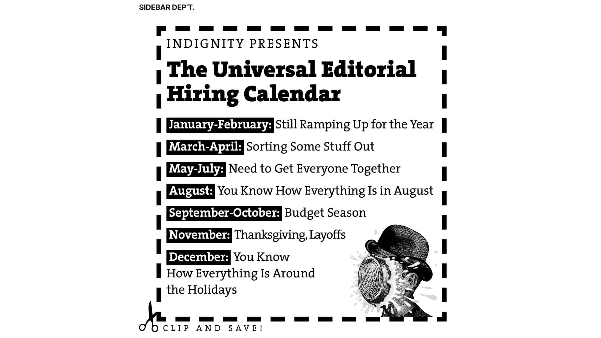 Clip and Save! Indignity Presents the Universal Editorial Hiring Calendar Jan.-Feb.: Still Ramping Up for the Year March-April: Sorting Some Stuff Out May–July: Need to Get Everyone Together You Know How Everything Is in August September–October: Budget Season November: Thanksgiving, Layoffs You Know How Everything Is Around the Holidays