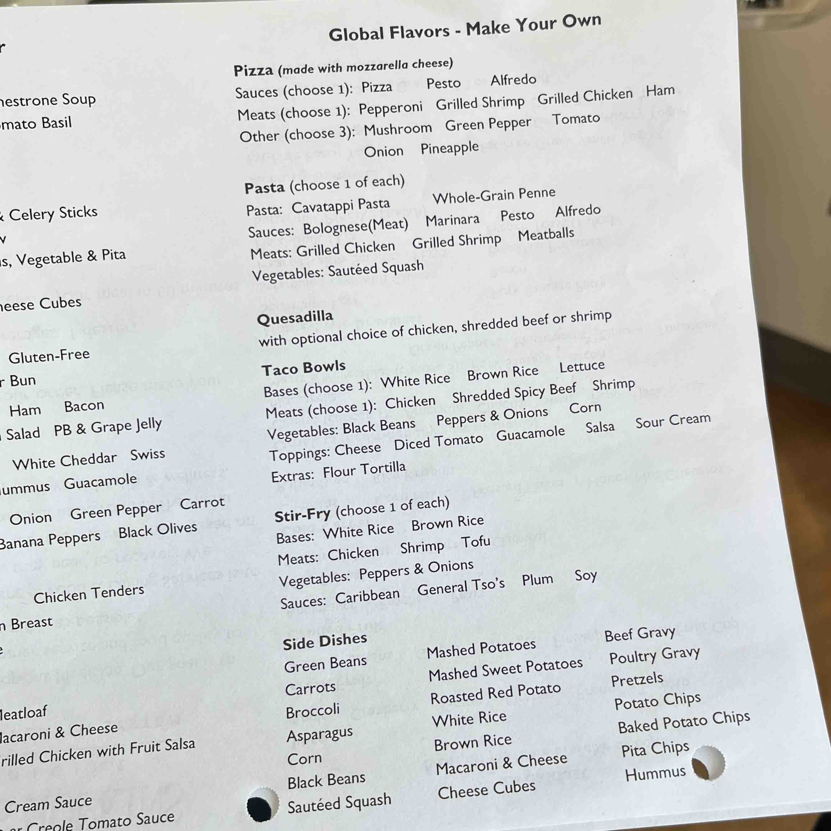 Global Flavors - Make Your Own Pizza (made with mozzarella cheese) Sauces (choose 1): Pizza Pesto Alfredo Meats (choose 1): Pepperoni Grilled Shrimp Grilled Chicken Ham Other (choose 3): Mushroom Green Pepper Tomato Onion Pineapple Pasta (choose 1 of each) Pasta: Cavatappi Pasta Whole-Grain Penne Sauces: Bolognese(Meat) Marinara Pesto Alfredo Meats: Grilled Chicken Grilled Shrimp Meatballs Vegetables: Sautéed Squash Quesadilla with optional choice of chicken, shredded beef or shrimp Taco Bowls Bases (choose 1): White Rice Brown Rice Lettuce Meats (choose 1): Chicken Shredded Spicy Beef Shrimp Vegetables: Black Beans Peppers & Onions Corn Toppings: Cheese Diced Tomato Guacamole Salsa Extras: Flour Tortilla Sour Cream Stir-Fry (choose 1 of each) Bases: White Rice Brown Rice Meats: Chicken Shrimp Tofu Vegetables: Peppers & Onions Sauces: Caribbean General Tso's Plum Soy Side Dishes Green Beans Carrots Broccoli Asparagus Corn Black Beans Sautéed Squash Mashed Potatoes Mashed Sweet Potatoes Roasted Red Potato White Rice Brown Rice Macaroni & Cheese Cheese Cubes Beef Gravy Poultry Gravy Pretzels Potato Chips Baked Potato Chips Pita Chips Hummus