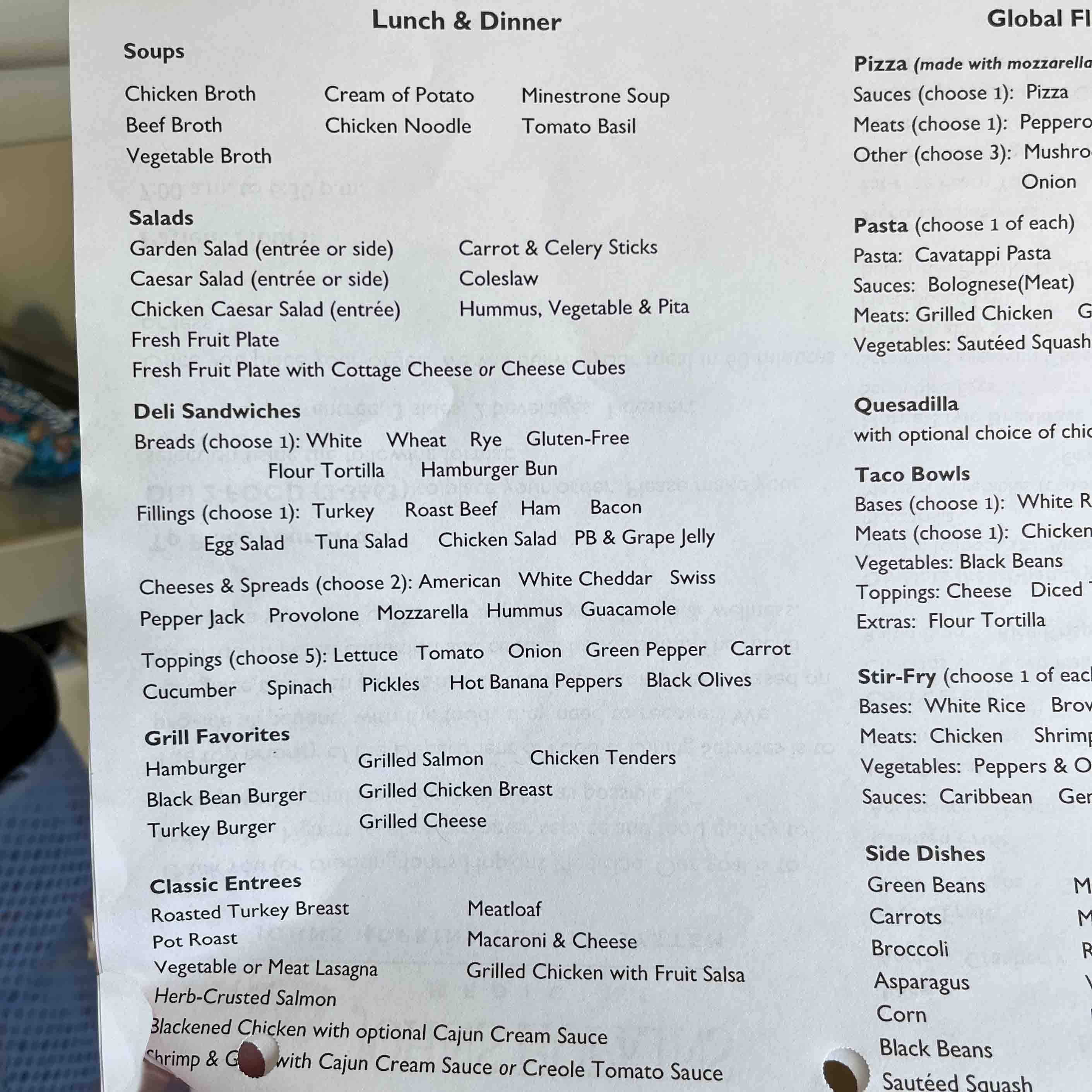 Lunch & Dinner Soups Chicken Broth Beef Broth Vegetable Broth Cream of Potato Chicken Noodle Minestrone Soup Tomato Basil Salads Garden Salad (entrée or side) Caesar Salad (entrée or side) Chicken Caesar Salad (entrée) Carrot & Celery Sticks Coleslaw Hummus, Vegetable & Pita Fresh Fruit Plate Fresh Fruit Plate with Cottage Cheese or Cheese Cubes Deli Sandwiches Breads (choose 1): White Wheat Rye Gluten-Free Flour Tortilla Hamburger Bun Fillings (choose 1): Turkey Roast Beef Ham Bacon Egg Salad Tuna Salad Chicken Salad PB & Grape Jelly Cheeses & Spreads (choose 2): American White Cheddar Swiss Pepper Jack Provolone Mozzarella Hummus Guacamole Toppings (choose 5): Lettuce Tomato Onion Green Pepper Carrot Cucumber Spinach Pickles Hot Banana Peppers Black Olives Grill Favorites Hamburger Black Bean Burger Turkey Burger Grilled Salmon Grilled Chicken Breast Grilled Cheese Chicken Tenders Classic Entrees Roasted Turkey Breast Pot Roast Vegetable or Meat Lasagna Meatloaf Macaroni & Cheese Grilled Chicken with Fruit Salsa Herb-Crusted Salmon Blackened Chicken with optional Cajun Cream Sauce Shrimp & with Cajun Cream Sauce or Creole Tomato Sauce