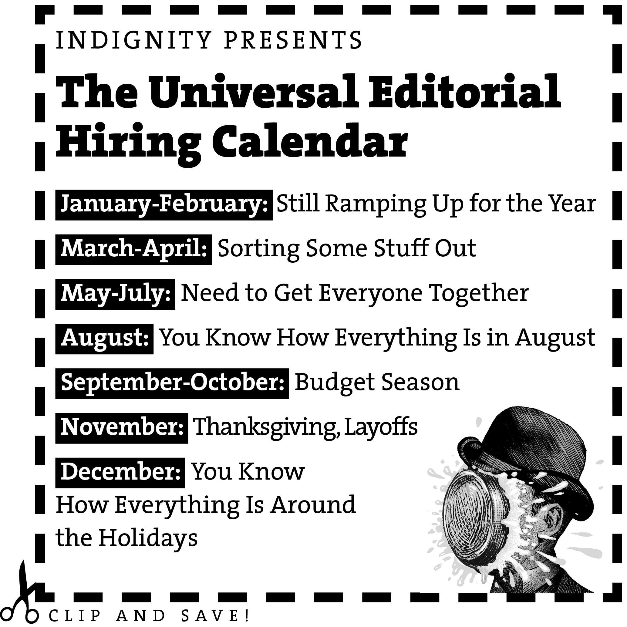 Clip and Save! Indignity Presents the Universal Editorial Hiring Calendar Jan.-Feb.: Still Ramping Up for the Year March-April: Sorting Some Stuff Out May–July: Need to Get Everyone Together You Know How Everything Is in August September–October: Budget Season November: Thanksgiving, Layoffs You Know How Everything Is Around the Holidays